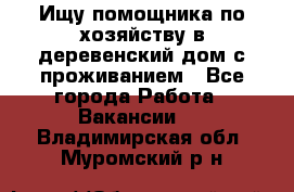 Ищу помощника по хозяйству в деревенский дом с проживанием - Все города Работа » Вакансии   . Владимирская обл.,Муромский р-н